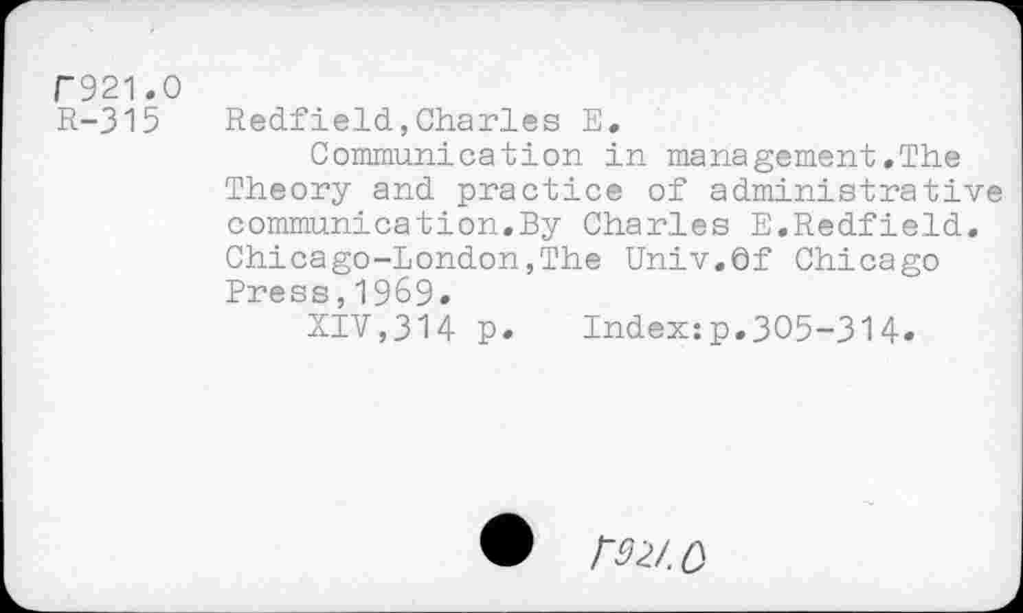 ﻿C921.0
R-315 Redfield,Charles E.
Communication in management.The Theory and practice of administrative communication.By Charles E.Redfield. Chicago-London,The Univ.df Chicago Press,1969.
XIV,314 p. Index:p.305-314»
• №/. 0